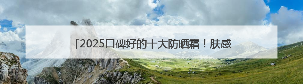 2025口碑好的十大防晒霜！肤感和实力并存防晒霜推荐，值得一试