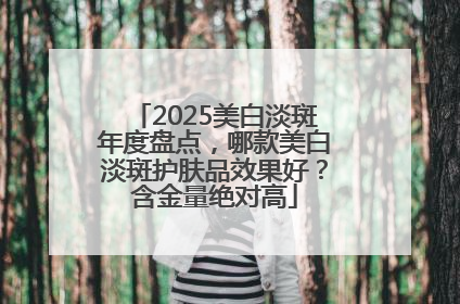 2025美白淡斑年度盘点，哪款美白淡斑护肤品效果好？含金量绝对高