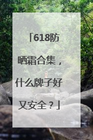 618防晒霜合集，什么牌子好又安全？