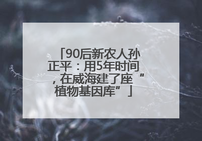 90后新农人孙正平：用5年时间，在威海建了座“植物基因库”